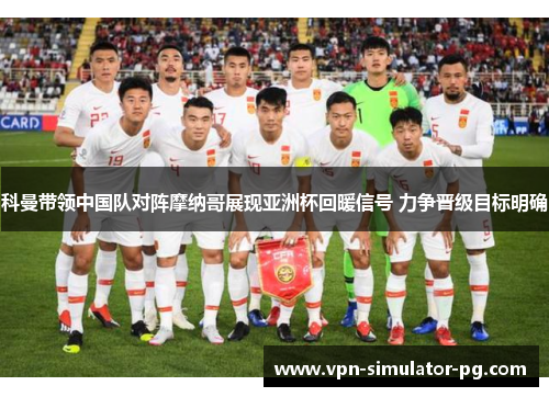 科曼带领中国队对阵摩纳哥展现亚洲杯回暖信号 力争晋级目标明确 科曼带领中国队对阵摩纳哥展现亚洲杯回暖信号 力争晋级目标明确