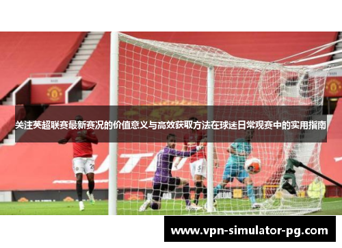 关注英超联赛最新赛况的价值意义与高效获取方法在球迷日常观赛中的实用指南