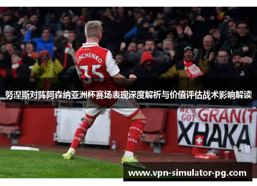 努涅斯对阵阿森纳亚洲杯赛场表现深度解析与价值评估战术影响解读