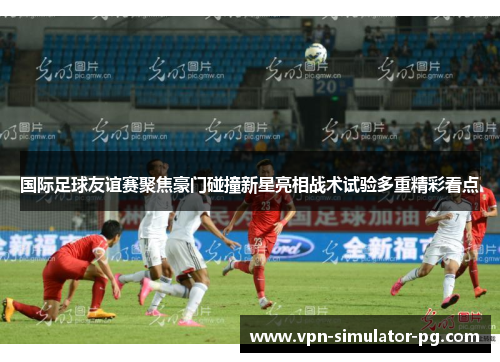 国际足球友谊赛聚焦豪门碰撞新星亮相战术试验多重精彩看点