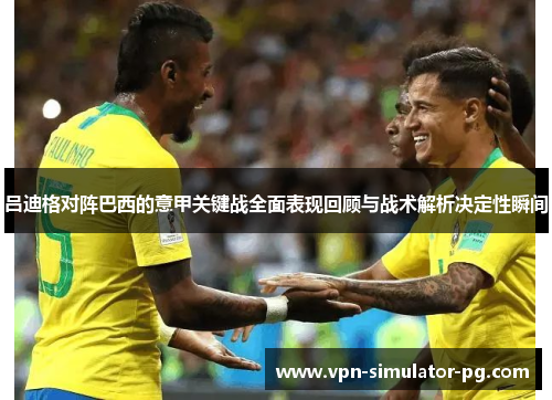吕迪格对阵巴西的意甲关键战全面表现回顾与战术解析决定性瞬间