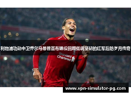 利物浦功勋中卫乔尔马蒂普宣布退役回顾低调坚韧的红军后防岁月传奇