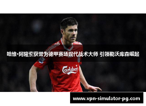 哈维·阿隆索获誉为德甲赛场现代战术大师 引领勒沃库森崛起 哈维·阿隆索获誉为德甲赛场现代战术大师 引领勒沃库森崛起