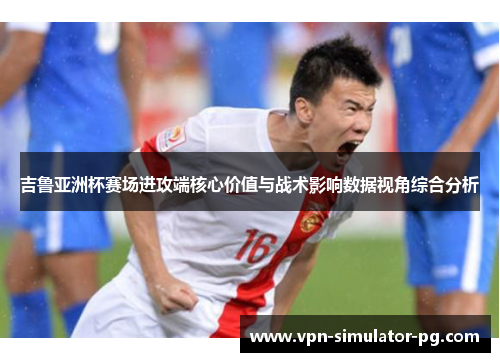 吉鲁亚洲杯赛场进攻端核心价值与战术影响数据视角综合分析