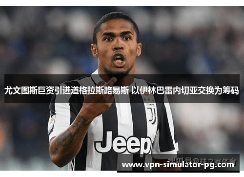 尤文图斯巨资引进道格拉斯路易斯 以伊林巴雷内切亚交换为筹码