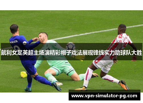 戴利女足英超主场演精彩帽子戏法展现锋线实力助球队大胜 戴利女足英超主场演精彩帽子戏法展现锋线实力助球队大胜