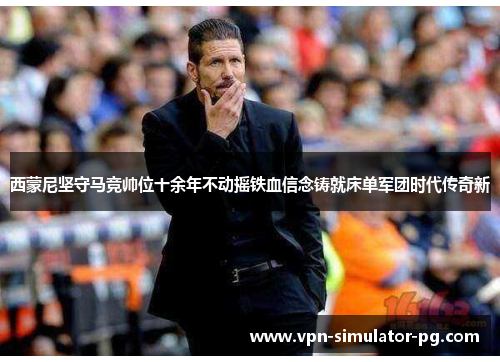 西蒙尼坚守马竞帅位十余年不动摇铁血信念铸就床单军团时代传奇新 西蒙尼坚守马竞帅位十余年不动摇铁血信念铸就床单军团时代传奇新