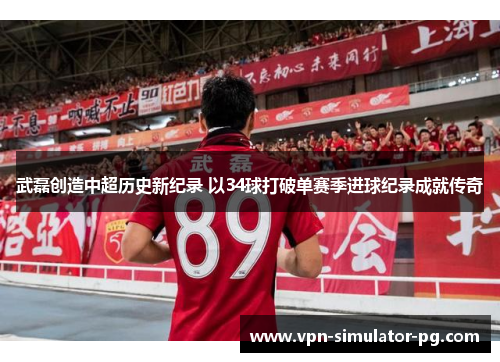 武磊创造中超历史新纪录 以34球打破单赛季进球纪录成就传奇
