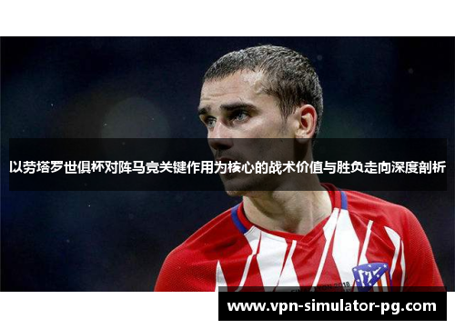 以劳塔罗世俱杯对阵马竞关键作用为核心的战术价值与胜负走向深度剖析 以劳塔罗世俱杯对阵马竞关键作用为核心的战术价值与胜负走向深度剖析