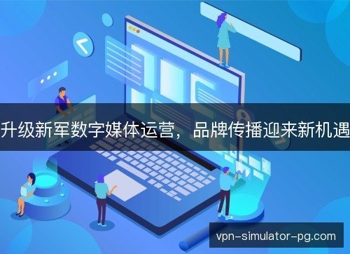 升级新军数字媒体运营,品牌传播迎来新机遇 升级新军数字媒体运营,品牌传播迎来新机遇