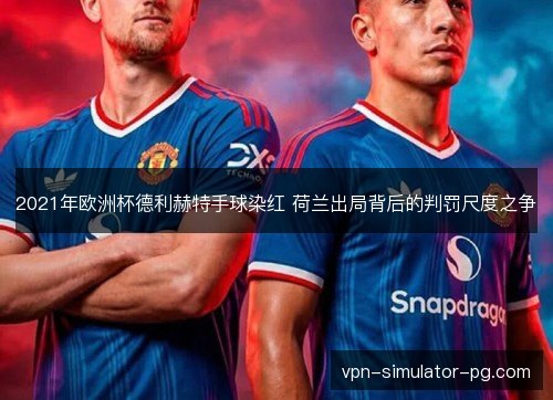 2021年欧洲杯德利赫特手球染红 荷兰出局背后的判罚尺度之争